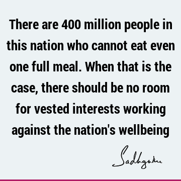 There are 400 million people in this nation who cannot eat even one full meal. When that is the case, there should be no room for vested interests working
