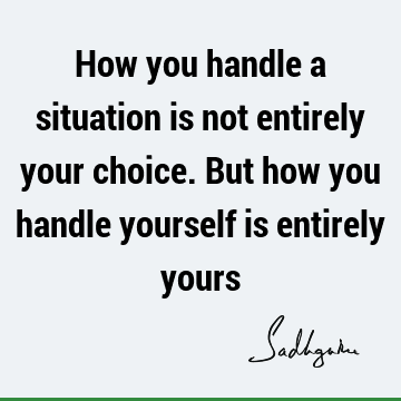 How you handle a situation is not entirely your choice. But how you handle yourself is entirely