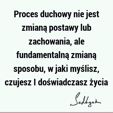 Proces duchowy nie jest zmianą postawy lub zachowania, ale fundamentalną zmianą sposobu, w jaki myślisz, czujesz i doświadczasz ż