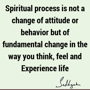 Spiritual process is not a change of attitude or behavior but of fundamental change in the way you think, feel and Experience