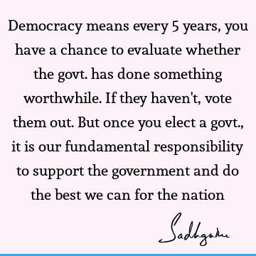 Democracy means every 5 years, you have a chance to evaluate whether the govt. has done something worthwhile. If they haven