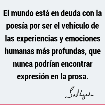 El mundo está en deuda con la poesía por ser el vehículo de las experiencias y emociones humanas más profundas, que nunca podrían encontrar expresión en la