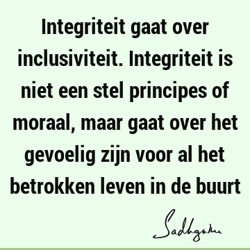 Integriteit gaat over inclusiviteit. Integriteit is niet een stel principes of moraal, maar gaat over het gevoelig zijn voor al het betrokken leven in de