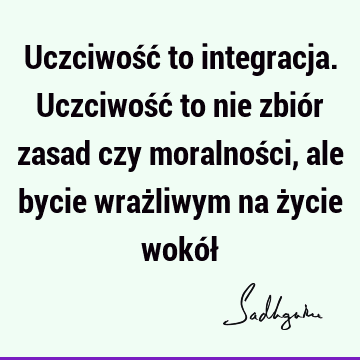 Uczciwość to integracja. Uczciwość to nie zbiór zasad czy moralności, ale bycie wrażliwym na życie wokół