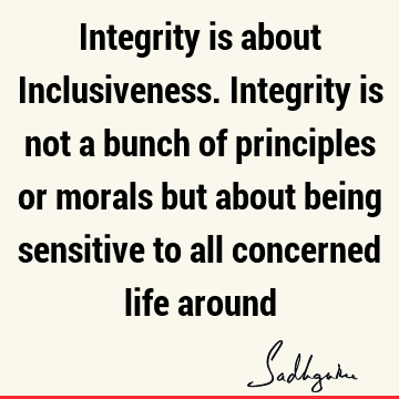 Integrity is about Inclusiveness. Integrity is not a bunch of principles or morals but about being sensitive to all concerned life