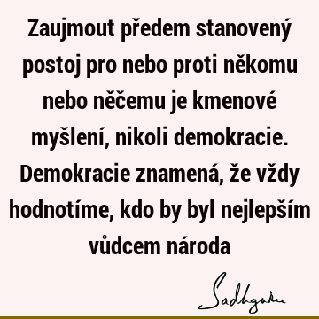 Zaujmout předem stanovený postoj pro nebo proti někomu nebo něčemu je kmenové myšlení, nikoli demokracie. Demokracie znamená, že vždy hodnotíme, kdo by byl