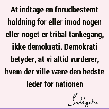 At indtage en forudbestemt holdning for eller imod nogen eller noget er tribal tankegang, ikke demokrati. Demokrati betyder, at vi altid vurderer, hvem der