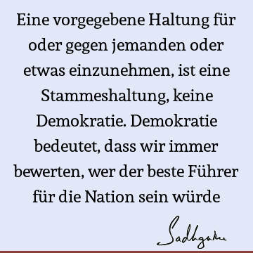 Eine vorgegebene Haltung für oder gegen jemanden oder etwas einzunehmen, ist eine Stammeshaltung, keine Demokratie. Demokratie bedeutet, dass wir immer