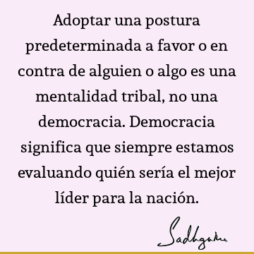 Adoptar una postura predeterminada a favor o en contra de alguien o algo es una mentalidad tribal, no una democracia. Democracia significa que siempre estamos