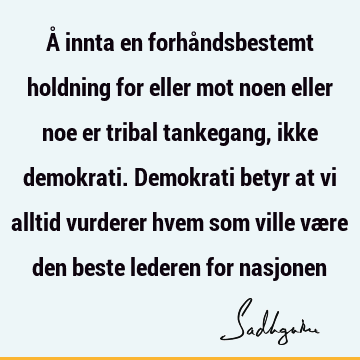 Å innta en forhåndsbestemt holdning for eller mot noen eller noe er tribal tankegang, ikke demokrati. Demokrati betyr at vi alltid vurderer hvem som ville være