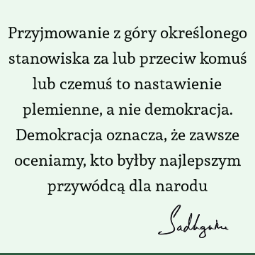 Przyjmowanie z góry określonego stanowiska za lub przeciw komuś lub czemuś to nastawienie plemienne, a nie demokracja. Demokracja oznacza, że zawsze oceniamy,