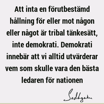 Att inta en förutbestämd hållning för eller mot någon eller något är tribal tänkesätt, inte demokrati. Demokrati innebär att vi alltid utvärderar vem som