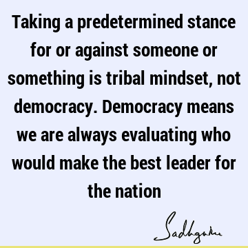 Taking a predetermined stance for or against someone or something is tribal mindset, not democracy. Democracy means we are always evaluating who would make the