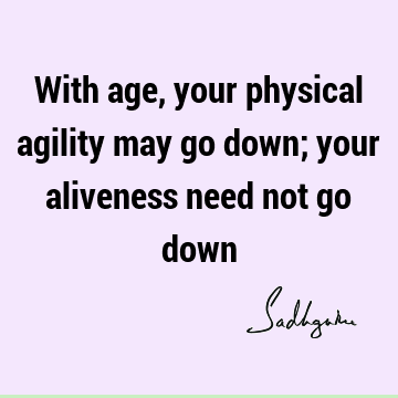 With age, your physical agility may go down; your aliveness need not go