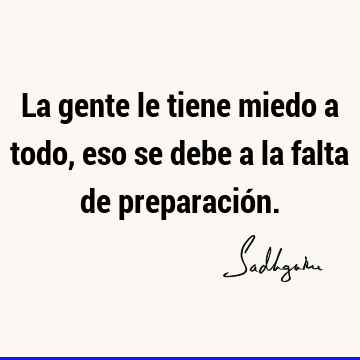 La gente le tiene miedo a todo, eso se debe a la falta de preparació