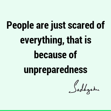 People are just scared of everything, that is because of