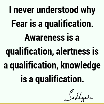 I never understood why Fear is a qualification. Awareness is a qualification, alertness is a qualification, knowledge is a
