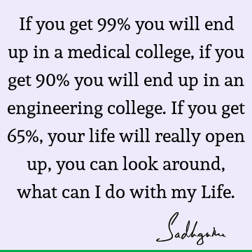 If you get 99% you will end up in a medical college, if you get 90% you will end up in an engineering college. If you get 65%, your life will really open up,