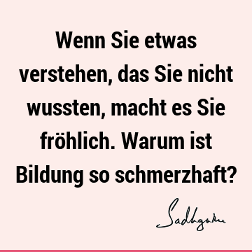 Wenn Sie etwas verstehen, das Sie nicht wussten, macht es Sie fröhlich. Warum ist Bildung so schmerzhaft?