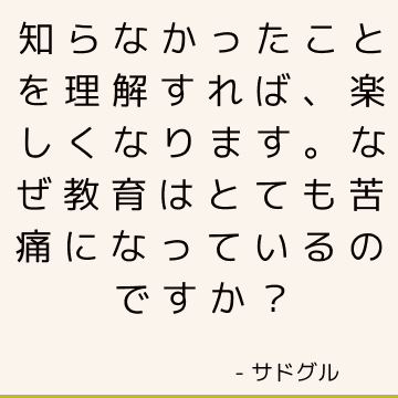 知らなかったことを理解すれば、楽しくなります。 なぜ教育はとても苦痛になっているのですか？