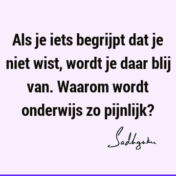 Als je iets begrijpt dat je niet wist, wordt je daar blij van. Waarom wordt onderwijs zo pijnlijk?