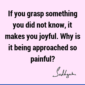 If you grasp something you did not know, it makes you joyful. Why is it being approached so painful?