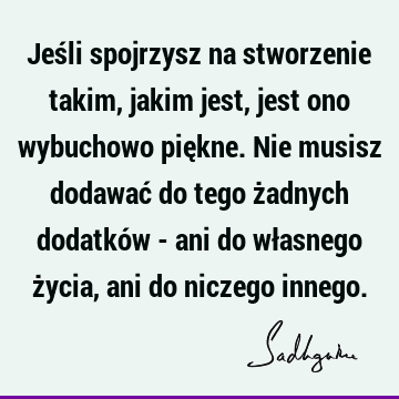 Jeśli spojrzysz na stworzenie takim, jakim jest, jest ono wybuchowo piękne. Nie musisz dodawać do tego żadnych dodatków - ani do własnego życia, ani do niczego