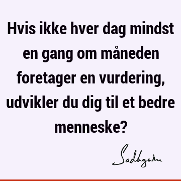 Hvis ikke hver dag mindst en gang om måneden foretager en vurdering, udvikler du dig til et bedre menneske?