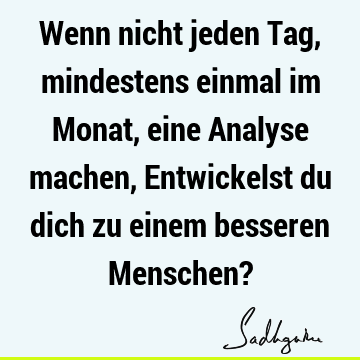 Wenn nicht jeden Tag, mindestens einmal im Monat, eine Analyse machen,
Entwickelst du dich zu einem besseren Menschen?