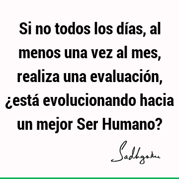 Si no todos los días, al menos una vez al mes, realiza una evaluación, ¿está evolucionando hacia un mejor Ser Humano?