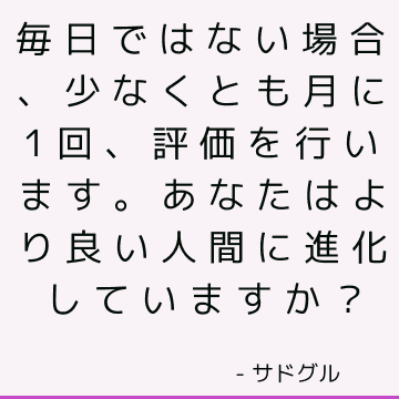 毎日ではない場合、少なくとも月に1回、評価を行います。あなたはより良い人間に進化していますか？