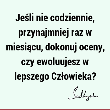 Jeśli nie codziennie, przynajmniej raz w miesiącu, dokonuj oceny, czy ewoluujesz w lepszego Człowieka?