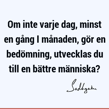 Om inte varje dag, minst en gång i månaden, gör en bedömning, utvecklas du till en bättre människa?