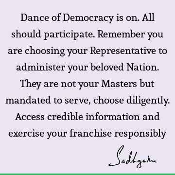 Dance of Democracy is on. All should participate. Remember you are choosing your Representative to administer your beloved Nation. They are not your Masters