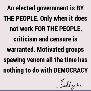 An elected government is BY THE PEOPLE. Only when it does not work FOR THE PEOPLE, criticism and censure is warranted. Motivated groups spewing venom all the