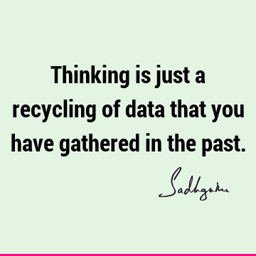 Thinking is just a recycling of data that you have gathered in the