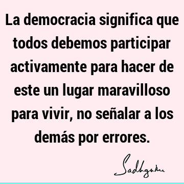 La democracia significa que todos debemos participar activamente para hacer de este un lugar maravilloso para vivir, no señalar a los demás por