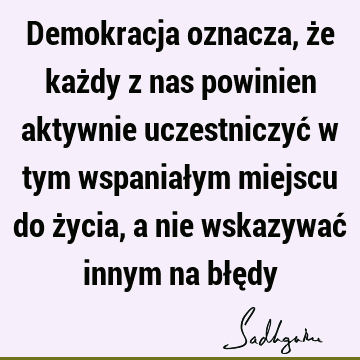 Demokracja oznacza, że każdy z nas powinien aktywnie uczestniczyć w tym wspaniałym miejscu do życia, a nie wskazywać innym na błę