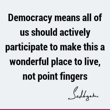 Democracy means all of us should actively participate to make this a wonderful place to live, not point