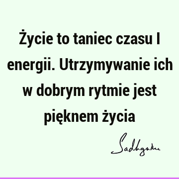 Życie to taniec czasu i energii. Utrzymywanie ich w dobrym rytmie jest pięknem ż