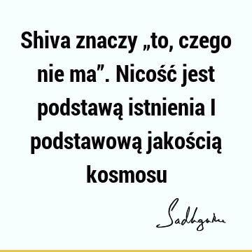 Shiva znaczy „to, czego nie ma”. Nicość jest podstawą istnienia i podstawową jakością