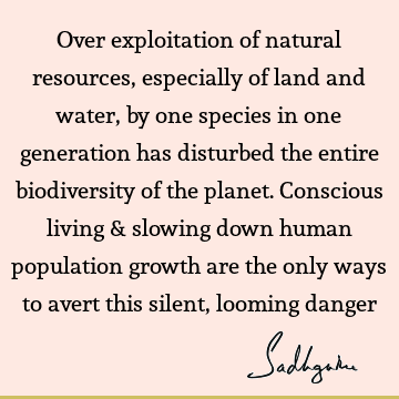 Over exploitation of natural resources, especially of land and water, by one species in one generation has disturbed the entire biodiversity of the planet. C