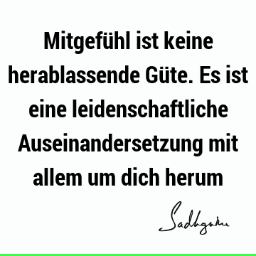 Mitgefühl ist keine herablassende Güte. Es ist eine leidenschaftliche Auseinandersetzung mit allem um dich