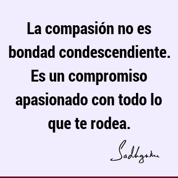 La compasión no es bondad condescendiente. Es un compromiso apasionado con todo lo que te