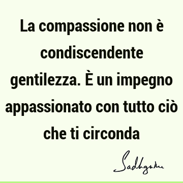 La compassione non è condiscendente gentilezza. È un impegno appassionato con tutto ciò che ti