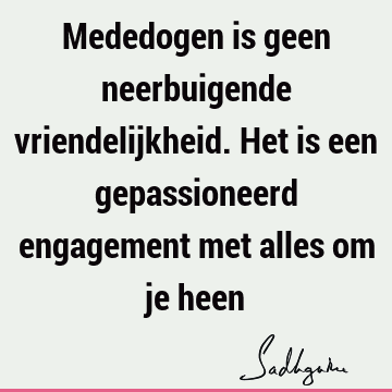 Mededogen is geen neerbuigende vriendelijkheid. Het is een gepassioneerd engagement met alles om je