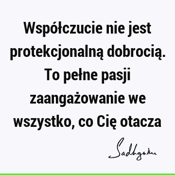 Współczucie nie jest protekcjonalną dobrocią. To pełne pasji zaangażowanie we wszystko, co Cię