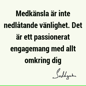 Medkänsla är inte nedlåtande vänlighet. Det är ett passionerat engagemang med allt omkring