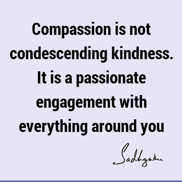 Compassion is not condescending kindness. It is a passionate engagement with everything around