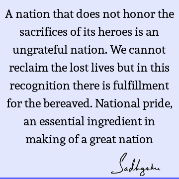 A nation that does not honor the sacrifices of its heroes is an ungrateful nation. We cannot reclaim the lost lives but in this recognition there is